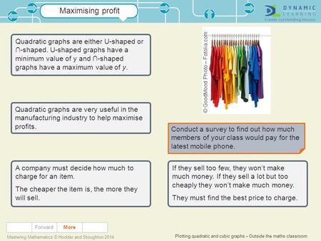 Plotting quadratic and cubic graphs – Outside the maths classroom Mastering Mathematics © Hodder and Stoughton 2014 Maximising profit Forward Quadratic.