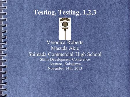 Testing, Testing, 1,2,3 Veronica Roberts Masuda Akie Shimada Commercial High School Skills Development Conference Asunaro, Kakegawa November 14th, 2013.