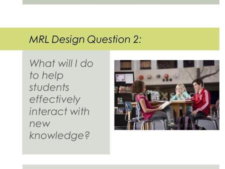 MRL Design Question 2: What will I do to help students effectively interact with new knowledge?