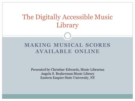 MAKING MUSICAL SCORES AVAILABLE ONLINE The Digitally Accessible Music Library Presented by Christine Edwards, Music Librarian Angela S. Beakerman Music.