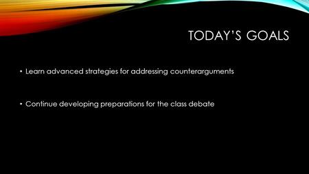 TODAY’S GOALS Learn advanced strategies for addressing counterarguments Continue developing preparations for the class debate.