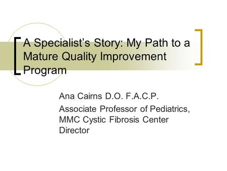 A Specialist’s Story: My Path to a Mature Quality Improvement Program Ana Cairns D.O. F.A.C.P. Associate Professor of Pediatrics, MMC Cystic Fibrosis Center.