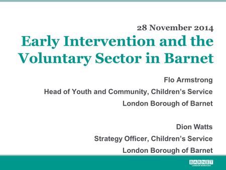 28 November 2014 Early Intervention and the Voluntary Sector in Barnet Flo Armstrong Head of Youth and Community, Children’s Service London Borough of.