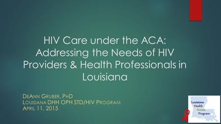 HIV Care under the ACA: Addressing the Needs of HIV Providers & Health Professionals in Louisiana D E A NN G RUBER, P H D L OUISIANA DHH OPH STD/HIV P.