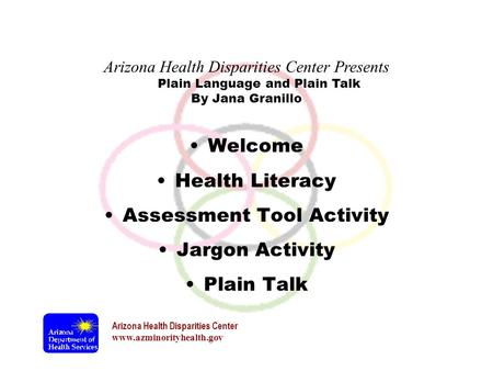 Arizona Health Disparities Center www.azminorityhealth.gov Plain Language and Plain Talk Welcome Health Literacy Assessment Tool Activity Jargon Activity.