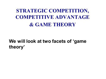 STRATEGIC COMPETITION, COMPETITIVE ADVANTAGE & GAME THEORY We will look at two facets of ‘game theory’