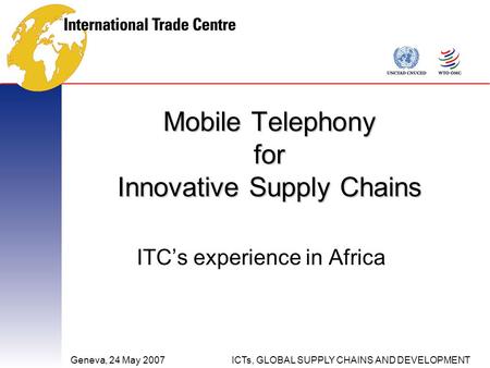 Geneva, 24 May 2007ICTs, GLOBAL SUPPLY CHAINS AND DEVELOPMENT Mobile Telephony for Innovative Supply Chains ITC’s experience in Africa.