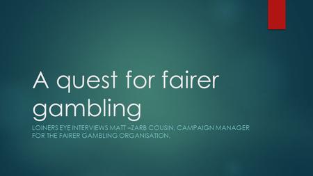 A quest for fairer gambling LOINERS EYE INTERVIEWS MATT –ZARB COUSIN, CAMPAIGN MANAGER FOR THE FAIRER GAMBLING ORGANISATION.