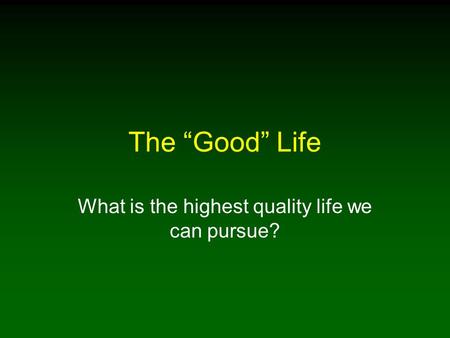 The “Good” Life What is the highest quality life we can pursue?