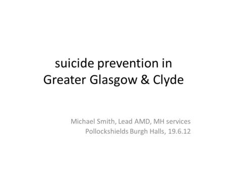 Suicide prevention in Greater Glasgow & Clyde Michael Smith, Lead AMD, MH services Pollockshields Burgh Halls, 19.6.12.