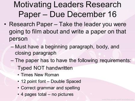 Motivating Leaders Research Paper – Due December 16 Research Paper – Take the leader you were going to film about and write a paper on that person –Must.