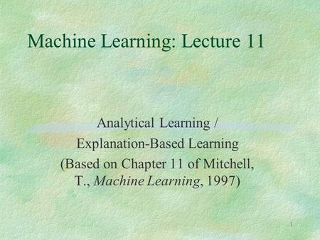 1 Machine Learning: Lecture 11 Analytical Learning / Explanation-Based Learning (Based on Chapter 11 of Mitchell, T., Machine Learning, 1997)