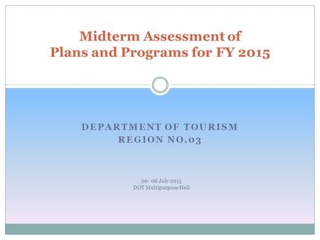 DEPARTMENT OF TOURISM REGION NO.03 Midterm Assessment of Plans and Programs for FY 2015 06- 08 July 2015 DOT Multipurpose Hall.