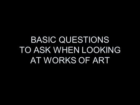 BASIC QUESTIONS TO ASK WHEN LOOKING AT WORKS OF ART