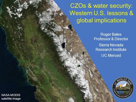 CZOs & water security: Western U.S. lessons & global implications NASA-MODIS satellite image Roger Bales Professor & Director Sierra Nevada Research Institute.