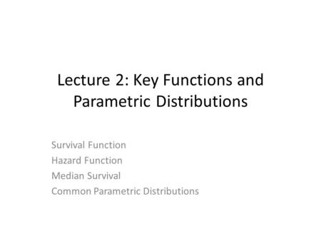 Lecture 2: Key Functions and Parametric Distributions Survival Function Hazard Function Median Survival Common Parametric Distributions.