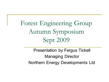 Forest Engineering Group Autumn Symposium Sept 2009 Presentation by Fergus Tickell Managing Director Northern Energy Developments Ltd.