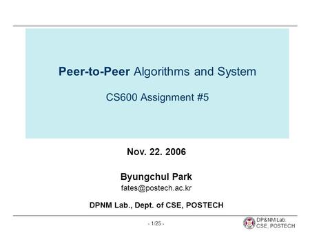 DP&NM Lab. CSE, POSTECH - 1/25 - Peer-to-Peer Algorithms and System CS600 Assignment #5 Nov. 22. 2006 Byungchul Park DPNM Lab., Dept.