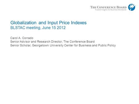 Globalization and Input Price Indexes BLSTAC meeting, June 15 2012 Carol A. Corrado Senior Advisor and Research Director, The Conference Board Senior Scholar,