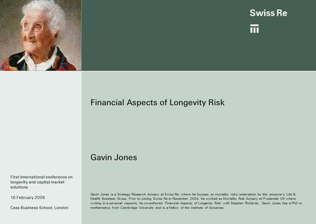 Financial Aspects of Longevity Risk Gavin Jones Gavin Jones is a Strategy Research Actuary at Swiss Re, where he focuses on mortality risks undertaken.