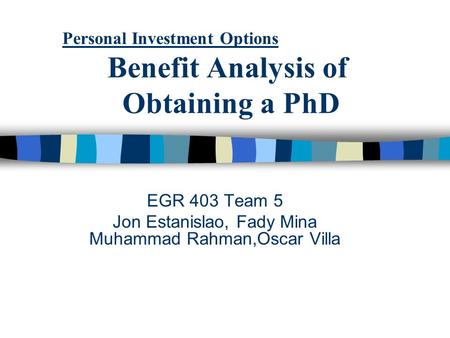 Personal Investment Options Benefit Analysis of Obtaining a PhD EGR 403 Team 5 Jon Estanislao, Fady Mina Muhammad Rahman,Oscar Villa.