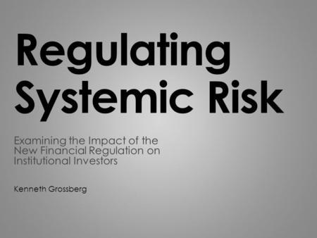 Regulating Systemic Risk Examining the Impact of the New Financial Regulation on Institutional Investors Kenneth Grossberg.