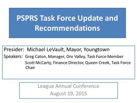 PSPRS Task Force Update and Recommendations Presider: Michael LeVault, Mayor, Youngtown Speakers: Greg Caton, Manager, Oro Valley, Task Force Member Scott.