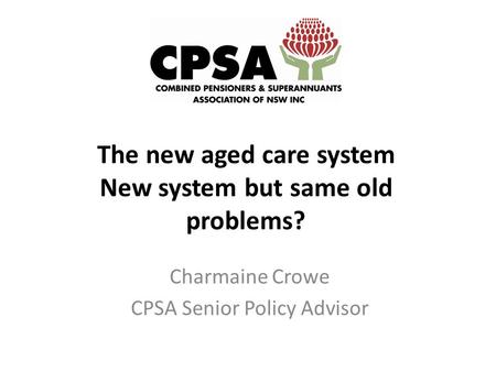 The new aged care system New system but same old problems? Charmaine Crowe CPSA Senior Policy Advisor.