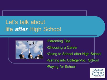 Let’s talk about life after High School Parenting Tips Choosing a Career Going to School after High School Getting into College/Voc. School Paying for.