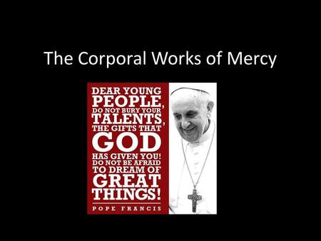 The Corporal Works of Mercy. Corporal works of mercy is a strange phrase but it means the practical things you can do to help others: