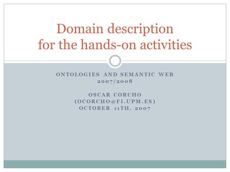 ONTOLOGIES AND SEMANTIC WEB 2007/2008 OSCAR CORCHO OCTOBER 11TH, 2007 Domain description for the hands-on activities.