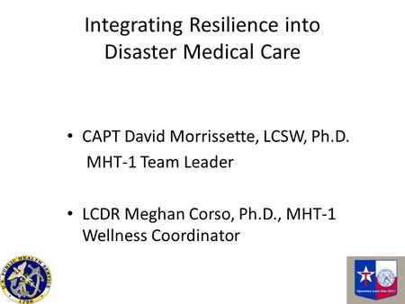 Integrating Resilience into Disaster Medical Care CAPT David Morrissette, LCSW, Ph.D. MHT-1 Team Leader LCDR Meghan Corso, Ph.D., MHT-1 Wellness Coordinator.