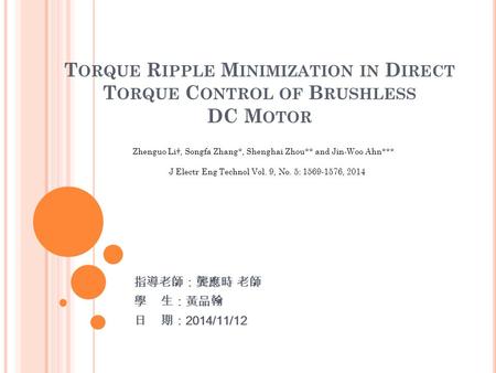 T ORQUE R IPPLE M INIMIZATION IN D IRECT T ORQUE C ONTROL OF B RUSHLESS DC M OTOR 指導老師：龔應時 老師 學 生：黃品翰 日 期： 2014/11/12 Zhenguo Li†, Songfa Zhang*, Shenghai.