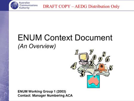 ENUM Context Document (An Overview) ENUM Working Group 1 (2003) Contact: Manager Numbering ACA DRAFT COPY – AEDG Distribution Only.