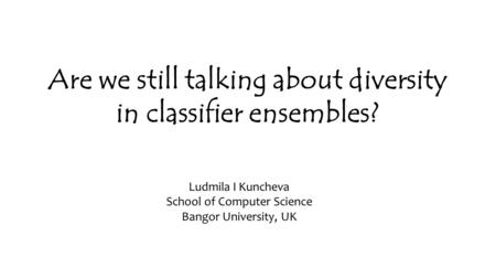 Are we still talking about diversity in classifier ensembles? Ludmila I Kuncheva School of Computer Science Bangor University, UK.