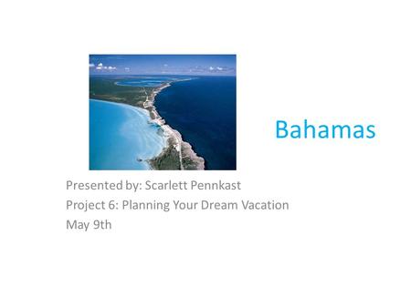 Bahamas Presented by: Scarlett Pennkast Project 6: Planning Your Dream Vacation May 9th.