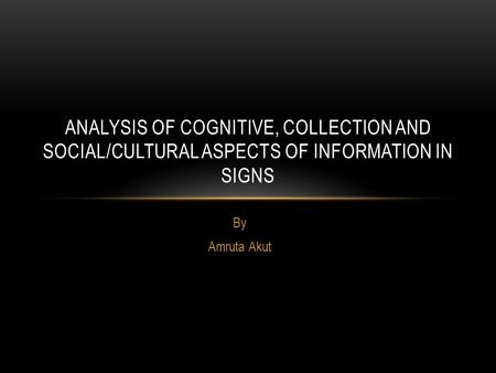 By Amruta Akut ANALYSIS OF COGNITIVE, COLLECTION AND SOCIAL/CULTURAL ASPECTS OF INFORMATION IN SIGNS.