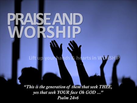 WORSHIP PRAISE AND Lift up your hands & hearts in WORSHIP “This is the generation of them that seek THEE, yes that seek YOUR face Oh GOD...” Psalm 24v6.