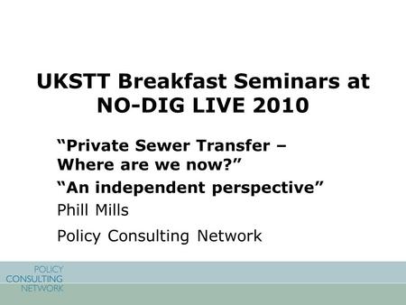 UKSTT Breakfast Seminars at NO-DIG LIVE 2010 “Private Sewer Transfer – Where are we now?” “An independent perspective” Phill Mills Policy Consulting Network.