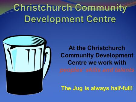 At the Christchurch Community Development Centre we work with peoples’ skills and talents The Jug is always half-full!