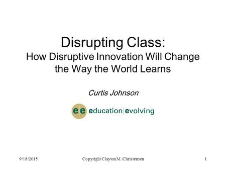 9/18/2015Copyright Clayton M. Christensen1 Disrupting Class: How Disruptive Innovation Will Change the Way the World Learns Curtis Johnson.