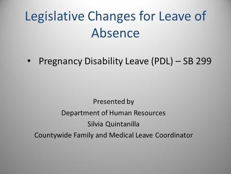 Legislative Changes for Leave of Absence Pregnancy Disability Leave (PDL) – SB 299 Presented by Department of Human Resources Silvia Quintanilla Countywide.