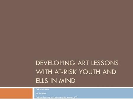 DEVELOPING ART LESSONS WITH AT-RISK YOUTH AND ELLS IN MIND Delanie Holton Art Teacher Fletcher Primary and Intermediate Aurora, CO.