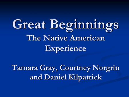 Great Beginnings The Native American Experience Tamara Gray, Courtney Norgrin and Daniel Kilpatrick.