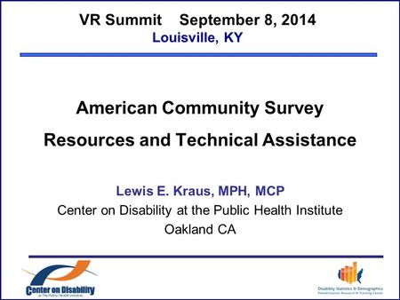 VR Summit September 8, 2014 Louisville, KY American Community Survey Resources and Technical Assistance Lewis E. Kraus, MPH, MCP Center on Disability at.