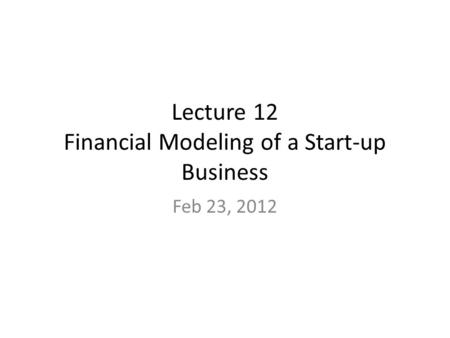 Lecture 12 Financial Modeling of a Start-up Business Feb 23, 2012.