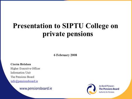 Presentation to SIPTU College on private pensions 6 February 2008 Ciarán Holahan Higher Executive Officer Information Unit The Pensions Board