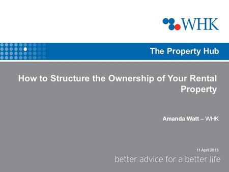 11 April 2013 The Property Hub Amanda Watt – WHK How to Structure the Ownership of Your Rental Property.