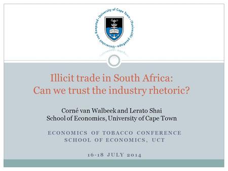 ECONOMICS OF TOBACCO CONFERENCE SCHOOL OF ECONOMICS, UCT 16-18 JULY 2014 Illicit trade in South Africa: Can we trust the industry rhetoric? Corné van Walbeek.