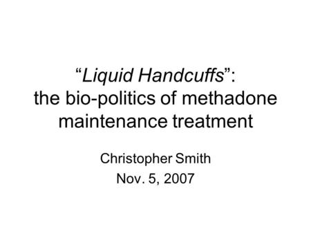 “Liquid Handcuffs”: the bio-politics of methadone maintenance treatment Christopher Smith Nov. 5, 2007.